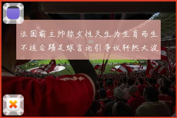 法国前主帅称女性天生为生育而生不适合踢足球言论引争议轩然大波